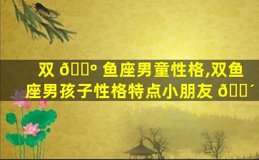 双 🌺 鱼座男童性格,双鱼座男孩子性格特点小朋友 🐴